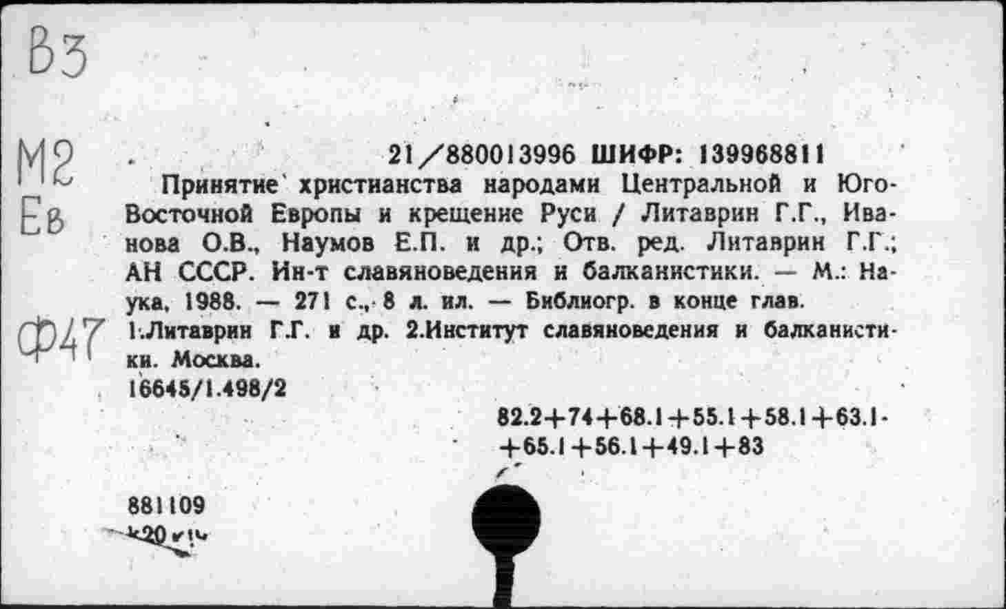 ﻿ß3
М2 Еб
W
21/880013996 ШИФР: 139968811
Принятие' христианства народами Центральной и Юго-Восточной Европы и крещение Руси / Литаврин Г.Г., Иванова О.В., Наумов Е.П. и др.; Отв. ред. Литаврин Г.Г.; АН СССР. Ин-т славяноведения и балканистики. — М.: Наука, 1988. — 271 с.,-8 л. ил. — Библиогр. в конце глав. Г.Литаврин Г.Г. и др. 2.Институт славяноведения и балканистики. Москва.
16645/1.498/2
82.2+74+68.1 +55.1 +58.1 +63.1 -+65.1+56.1+49.1+83
881109